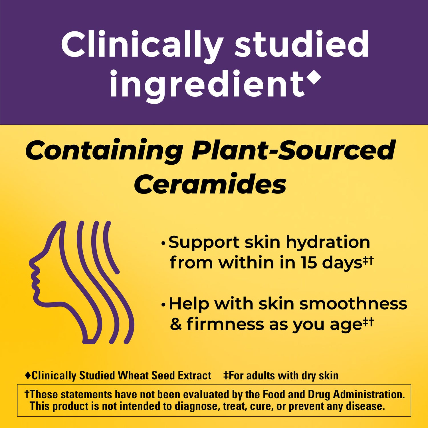 Skin Hydration + Ceramides Gummies | Clinically Studied Ingredient Containing Plant-Sourced Ceramides. Supports skin hydration from within in 15 days and helps with skin smoothness and firmness as you age. For adults with dry skin. Clinically Studied Wheat Seed Extract. These statements have not been evaluated by the Food and Drug Administration. This product is not intended to diagnose, treat, cure, or prevent any disease.